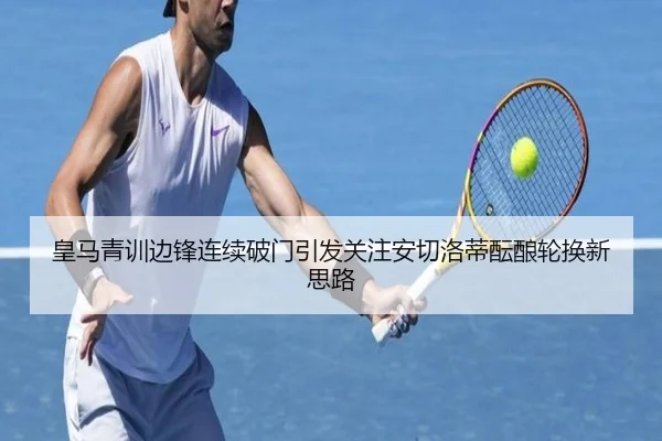 皇马青训边锋连续破门引发关注安切洛蒂酝酿轮换新思路